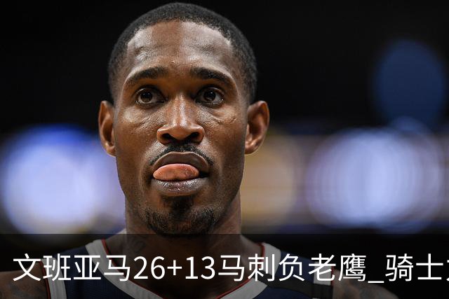 文班亚马26+13马刺负老鹰 骑士力克公牛5连胜